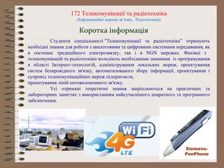 172 Телекомунікації та радіотехніка
(Інформаційні мережі зв’язку, Радіотехніка)
Студенти спеціальності "Телекомунікації та радіотехніка” отримують
необхідні знання для роботи з аналоговими та цифровими системами передавання, як
в системах традиційного електрозвязку, так і в NGN мережах. Фахівці з
телекомунікацій та радіотехніки володіють необхідними знаннями із програмування
в області Інтернет-технологій, адміністрування локальних мереж, проектування
систем безпровідного зв'язку, автоматизованого збору інформації, проектування і
супровід телекомунікаційних мереж підприємств,
проектування ліній оптоволоконного зв'язку.
Усі отримані теоретичні знання закріплюються на практичних та
лабораторних заняттях з використанням найсучаснішого апаратного та програмного
забезпечення.
Коротка інформація
Siemens-
PenPhone
 