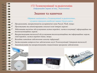 172 Телекомунікації та радіотехніка
(Інформаційні мережі зв’язку, Радіотехніка)
Обравши спеціальність «Телекомунікації та радіотехніка»,
студенти отримують необхідні знання і будуть вміти:
 Програмувати, використовуючи алгоритмічні мови Pascal, Flash, тощо;
 Проектувати та адмініструвати локальні комп’ютерні мережі;
 Здійснювати технічне обслуговування систем передачі, систем комутації, інформаційних та
телекомунікаційних мереж;
 Використовувати технології обслуговування телекомунікаційних та інформаційних мереж,
ліній передачі, систем передачі даних, тощо;
 Володіти методами забезпечення захисту інформації;
 Застосовувати метрологічне забезпечення галузі Телекомунікації, Інтернет-технології;
 Завантажувати та використовувати спеціалізоване програмне забезпечення.
Знання та навички
 