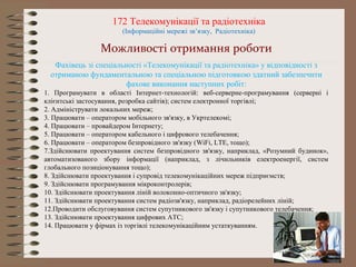 172 Телекомунікації та радіотехніка
(Інформаційні мережі зв’язку, Радіотехніка)
Можливості отримання роботи
Фахівець зі спеціальності «Телекомунікації та радіотехніка» у відповідності з
отриманою фундаментальною та спеціальною підготовкою здатний забезпечити
фахове виконання наступних робіт:
1. Програмувати в області Інтернет-технологій: веб-серверне-програмування (серверні і
клієнтські застосування, розробка сайтів); систем електронної торгівлі;
2. Адмініструвати локальних мереж;
3. Працювати – оператором мобільного зв'язку, в Укртелекомі;
4. Працювати – провайдером Інтернету;
5. Працювати – оператором кабельного і цифрового телебачення;
6. Працювати – оператором безпровідного зв'язку (WiFi, LTE, тощо);
7.Здійснювати проектування систем безпровідного зв'язку, наприклад, «Розумний будинок»,
автоматизованого збору інформації (наприклад, з лічильників електроенергії, систем
глобального позиціонування тощо);
8. Здійснювати проектування і супровід телекомунікаційних мереж підприємств;
9. Здійснювати програмування мікроконтролерів;
10. Здійснювати проектування ліній волоконно-оптичного зв'язку;
11. Здійснювати проектування систем радіозв'язку, наприклад, радіорелейних ліній;
12.Проводити обслуговування систем супутникового зв'язку і супутникового телебачення;
13. Здійснювати проектування цифрових АТС;
14. Працювати у фірмах із торгівлі телекомунікаційним устаткуванням.
 