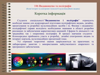 186 Видавництво та поліграфія
(Комп’ютерні та електронні технології мультимедійних видань)
Коротка інформація
Студенти спеціальності "Видавництво і поліграфія” отримують
необхідні знання для додрукарської підготовки поліграфічних видань, дизайну,
проектування та розробки мультимедійних засобів і ін. Фахівці з видавничо-
поліграфічної справи володіють необхідними знаннями в області розробки
рекламних та забезпечення маркетингових кампаній. Сферою їх діяльності є як
традиційна так і оперативна поліграфія. В процесі навчання студенти
безпосередньо приймають участь в розробці, дизайні електронних видань та
інтернет порталів, мультимедійних презентацій тощо.
Усі отримані теоретичні знання закріплюються на практичних та
лабораторних заняттях з використанням найсучаснішого апаратного та
програмного забезпечення.
 