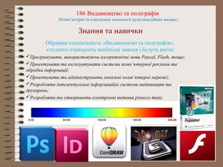 186 Видавництво та поліграфія
(Комп’ютерні та електронні технології мультимедійних видань)
Знання та навички
Обравши спеціальність «Видавництво та поліграфія»,
студенти отримують необхідні знання і будуть вміти:
Програмувати, використовуючи алгоритмічні мови Pascal, Flash, тощо;
Проектувати та експлуатувати системи комп’ютерної реклами та
обробки інформації;
Проектувати та адмініструвати локальні комп’ютерні мережі;
Розробляти інтелектуальні інформаційні системи видавництв та
друкарень;
Розробляти та створювати електронні видання різного типу.
 
