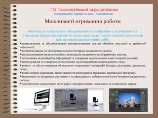 172 Телекомунікації та радіотехніка
(Інформаційні мережі зв’язку, Радіотехніка)
Можливості отримання роботи
Фахівець зі спеціальності «Видавництво та поліграфія» у відповідності з
отриманою фундаментальною та спеціальною підготовкою здатний забезпечити
фахове виконання наступних робіт:
проектування та обслуговування автоматизованих систем обробки текстової та графічної
інформації;
комплектування та експлуатацію комп’ютерних видавничих систем;
функціонування мультимедійних комплексів видавничо-поліграфічних систем;
оперативну відеообробку інформації та створення ексклюзивної комп’ютерної реклами;
проектування та створення електронних мультимедійних видань різного типу;
ремонт та обслуговування обладнання оперативної поліграфії (копіри, різографи, принтери,
тощо);
комп’ютерне складання, макетування та редагування книжково-журнальної продукції;
інсталяцію та підтримку системного та прикладного забезпечення комп’ютерних видавничих
систем;
забезпечення оперативної поліграфії з використанням локальних та глобальних мереж.
 