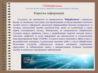 125Кібербезпека
(Технічні засоби захисту інформації та автоматизація її обробки)
Коротка інформація
Студенти, що навчаються за спеціальністю ”Кібербезпека”, отримують
базову та спеціальну підготовку для проектування та обслуговування технічних
засобів захисту інформації, організації інформаційної безпеки підприємств та
установ, експлуатації засобів електрозв’язку, радіо та телебачення а також
мереж стільникового зв’язку. Навчаючись за спеціальністю кібербезпека,
студенти можуть приймати участь у розробленнях новітніх методів захисту
текстової, графічної та аудіо інформації, що виконуються в студентському
конструкторському бюро «АЛЕФ». Студенти мають можливість брати участь у
всеукраїнських конкурсах студентських наукових робіт у галузі кібербезпеки.
Підготовка студентів здійснюється шляхом поєднання теоретичних,
практичних та лабораторних занять з використанням сучасних технічних
засобів та новітнього програмного забезпечення.
 