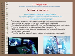 125Кібербезпека
(Технічні засоби захисту інформації та автоматизація її обробки)
Знання та навички
Обравши спеціальність «Кібербезпека»,
студенти отримують необхідні знання та навички, що
використовуватимуться при:
 Програмно-апаратній реалізації криптографічних, завадостійких методів
шифрування, передавання, оброблення та зберігання інформації;
Організації служби інформаційної безпеки виробничих підприємств та установ;
Розробці методів захисту телекомунікаційних систем від НСД ;
Здійсненні моніторингу, виявленні та знешкодженні пристроїв та засобів
перехоплення інформації ;
Розробці та обслуговуванні систем охорони підприємств та організацій .
 