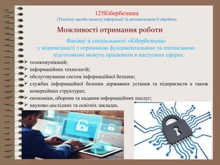125Кібербезпека
(Технічні засоби захисту інформації та автоматизація її обробки)
Можливості отримання роботи
Фахівці зі спеціальності «Кібербезпека»
у відповідності з отриманою фундаментальною та спеціальною
підготовкою можуть працювати в наступних сферах:
 телекомунікацій;
 інформаційних технологій;
 обслуговування систем інформаційної безпеки;
 службах інформаційної безпеки державних установ та підприємств а також
комерційних структурах;
 економіки, оборони та надання інформаційних послуг;
 науково-дослідних та освітніх закладах.
 