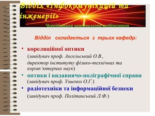Відділ складається з трьох кафедр:
• кореляційної оптики
(завідувач проф. Ангельський О.В.,
директор інституту фізико-технічних та
кормп’ютерних наук)
• оптики і видавничо-поліграфічної справи
(завідувач проф. Ушенко О.Г.)
• радіотехніки та інформаційної безпеки
(завідувач проф. Політанський Л.Ф.)
Відділ «Інфокомунікацій та
інженерії»
Чернівецький національний університет
 