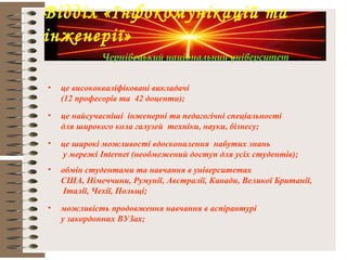 Чернівецький національний університет
• це висококваліфіковані викладачі
(12 професорів та 42 доценти);
• це найсучасніші інженерні та педагогічні спеціальності
для широкого кола галузей техніки, науки, бізнесу;
• це широкі можливості вдосконалення набутих знань
у мережі Internet (необмежений доступ для усіх студентів);
• обмін студентами та навчання в університетах
США, Німеччини, Румунії, Австралії, Канади, Великої Британії,
Італії, Чехії, Польщі;
• можливість продовження навчання в аспірантурі
у закордонних ВУЗах;
Відділ «Інфокомунікацій та
інженерії»
Чернівецький національний університет
 