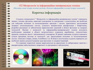 152 Метрологія та інформаційно-вимірювальна техніка
(Фотоніка: комп’ютерні оптичні системи, Оптичні інформаційні та комп’ютерні технології)
Студенти спеціальності " Метрологія та інформаційно-вимірювальна техніка” отримують
знання з оптики, фотоніки, квантової електроніки та електроніки і схемотехніки, які необхідні
для побудови оптичних та оптоелектронних приладів і систем, практичного застосування
лазерних оптоелектронних систем, сучасного використання нанофотоніки і біофотоніки,
розробки рекламних та забезпечення маркетингових кампаній в області фотоніки та лазерних
технологій. Фахівці з метрології та інформаційно-вимірювальної техніки володіють
необхідними знаннями в області метрологічного супроводу виробничих, технологічних
процесів, контролю якості і ввідповідності стандартам. В процесі навчання студенти освоюють
сучасні програмні системи та технології для проектування оптичних та оптоелектронних
систем (Autocad, Compas, Zemax, CorelDraw) і ін. В області оптотехніки студенти отримують усі
необхідні знання для розв’язування задач фотоніки та лазерної інженерії.
Усі отримані теоретичні знання закріплюються на практичних та лабораторних заняттях з
використанням найсучаснішого апаратного та програмного забезпечення.
Коротка інформація
 