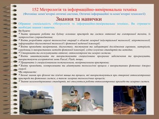 Обравши спеціальність «Метрологія та інформаційно-вимірювальна техніка», Ви отримаєте
необхідні знання і навички.
Ви будете:
Знати принципи роботи та будову основних пристроїв та систем оптичної та електронної техніки, їх
метрологічне супроводження;
Вміти розробляти окремі технологічні операції в області лазерної індустріальної технології, мікротехнології,
інформаційно-діагностичної технології і фотонної медичної інженерії;
Вміти проводити вимірювання, діагностику, тестування та лабораторні дослідження сировини, матеріалів,
середовищ із використанням методів фотонної інженерії, згідно існуючих стандартів та методик;
Створювати та експлуатувати оптичні, оптоелектронні та лазерні системи;
Вміти завантажувати та використовувати спеціалізоване програмне забезпечення та програмувати,
використовуючи алгоритмічні мови Pascal, Flash, тощо;
Працювати із спеціалізованими юстувальними, вимірювальними пристроями;
Вміти проводити, контролювати та адаптувати технологічні процеси з використанням фотонних джерел
енергії.
•Ви отримаєте:
Базові знання про фізичні та хімічні явища та процеси, які використовуються при створенні оптоелектронних
пристроїв та фотонних систем, а також лазерних технологічних процесів;
Знання загальнодержавних стандартів, які стосуються роботи оптоелектронних приладів та лазерних систем.
152 Метрологія та інформаційно-вимірювальна техніка
(Фотоніка: комп’ютерні оптичні системи, Оптичні інформаційні та комп’ютерні технології)
Знання та навички
 