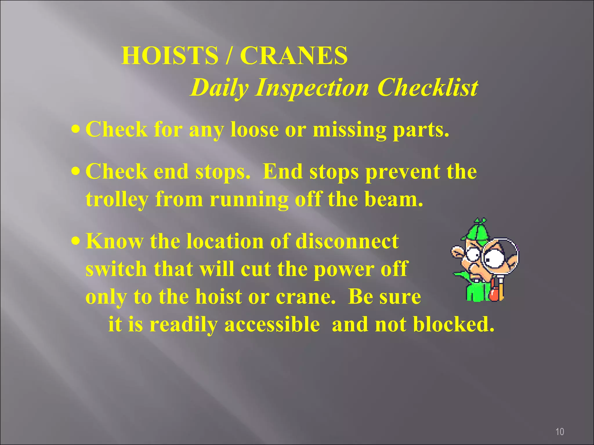 10
HOISTS / CRANES
Daily Inspection Checklist
• Check for any loose or missing parts.
• Check end stops. End stops prevent the
trolley from running off the beam.
• Know the location of disconnect
switch that will cut the power off
only to the hoist or crane. Be sure
it is readily accessible and not blocked.
 