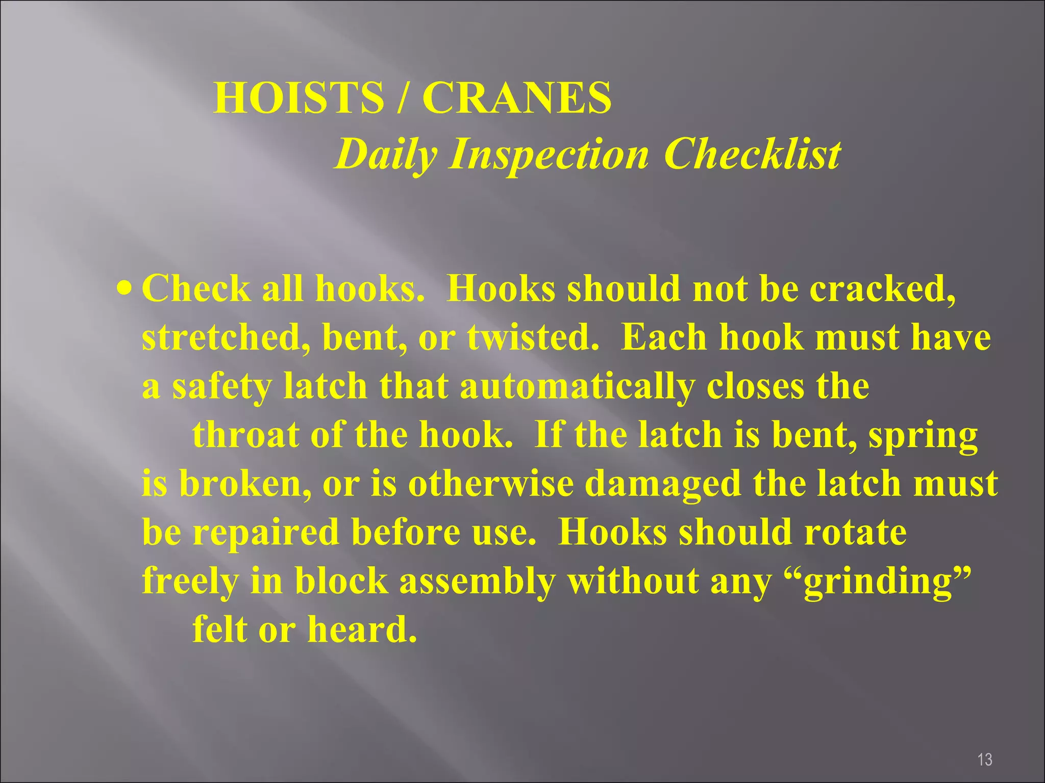 13
HOISTS / CRANES
Daily Inspection Checklist
• Check all hooks. Hooks should not be cracked,
stretched, bent, or twisted. Each hook must have
a safety latch that automatically closes the
throat of the hook. If the latch is bent, spring
is broken, or is otherwise damaged the latch must
be repaired before use. Hooks should rotate
freely in block assembly without any “grinding”
felt or heard.
 