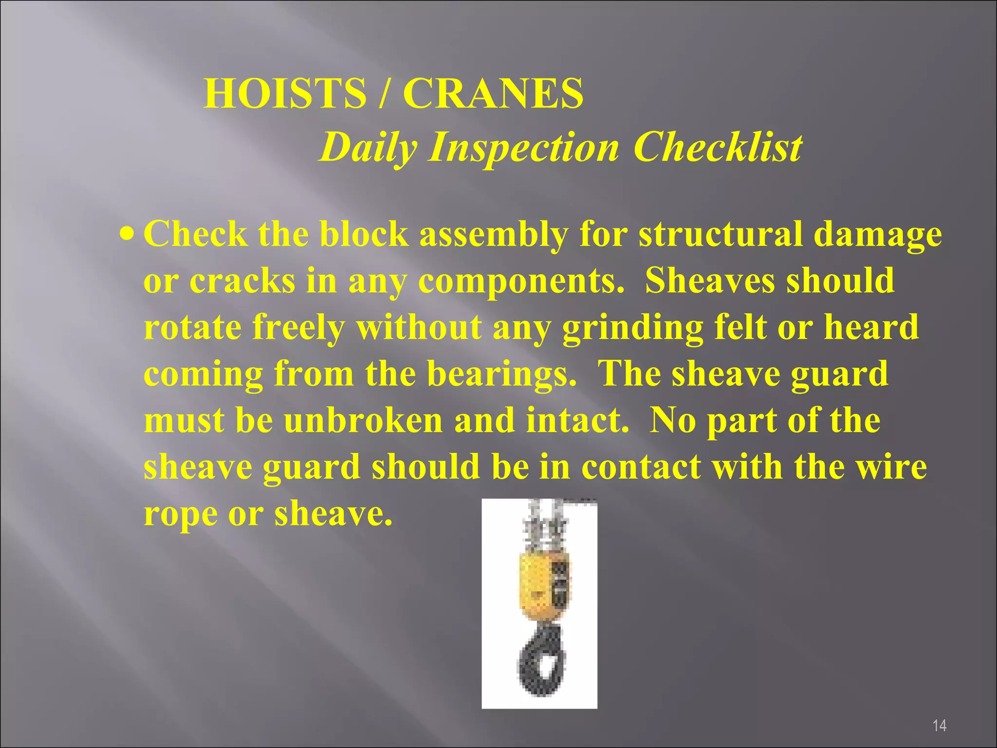 14
HOISTS / CRANES
Daily Inspection Checklist
• Check the block assembly for structural damage
or cracks in any components. Sheaves should
rotate freely without any grinding felt or heard
coming from the bearings. The sheave guard
must be unbroken and intact. No part of the
sheave guard should be in contact with the wire
rope or sheave.
 