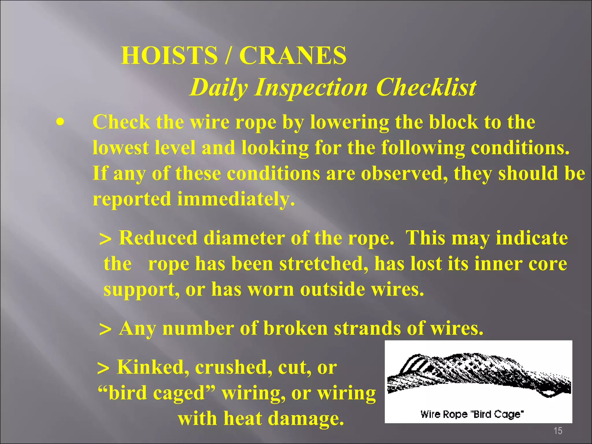 15
HOISTS / CRANES
Daily Inspection Checklist
• Check the wire rope by lowering the block to the
lowest level and looking for the following conditions.
If any of these conditions are observed, they should be
reported immediately.
> Reduced diameter of the rope. This may indicate
the rope has been stretched, has lost its inner core
support, or has worn outside wires.
> Any number of broken strands of wires.
> Kinked, crushed, cut, or
“bird caged” wiring, or wiring
with heat damage.
 