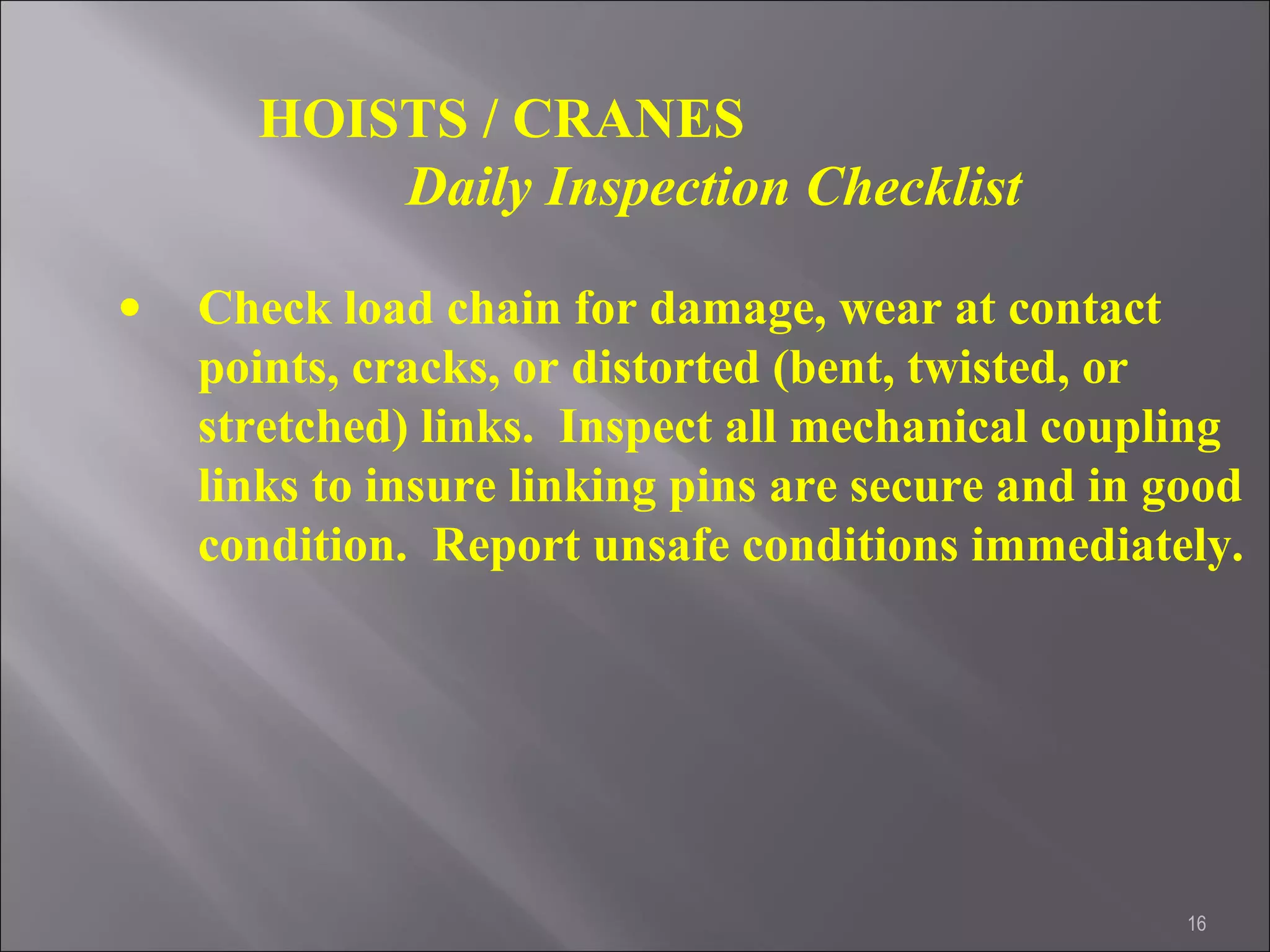 16
HOISTS / CRANES
Daily Inspection Checklist
• Check load chain for damage, wear at contact
points, cracks, or distorted (bent, twisted, or
stretched) links. Inspect all mechanical coupling
links to insure linking pins are secure and in good
condition. Report unsafe conditions immediately.
 
