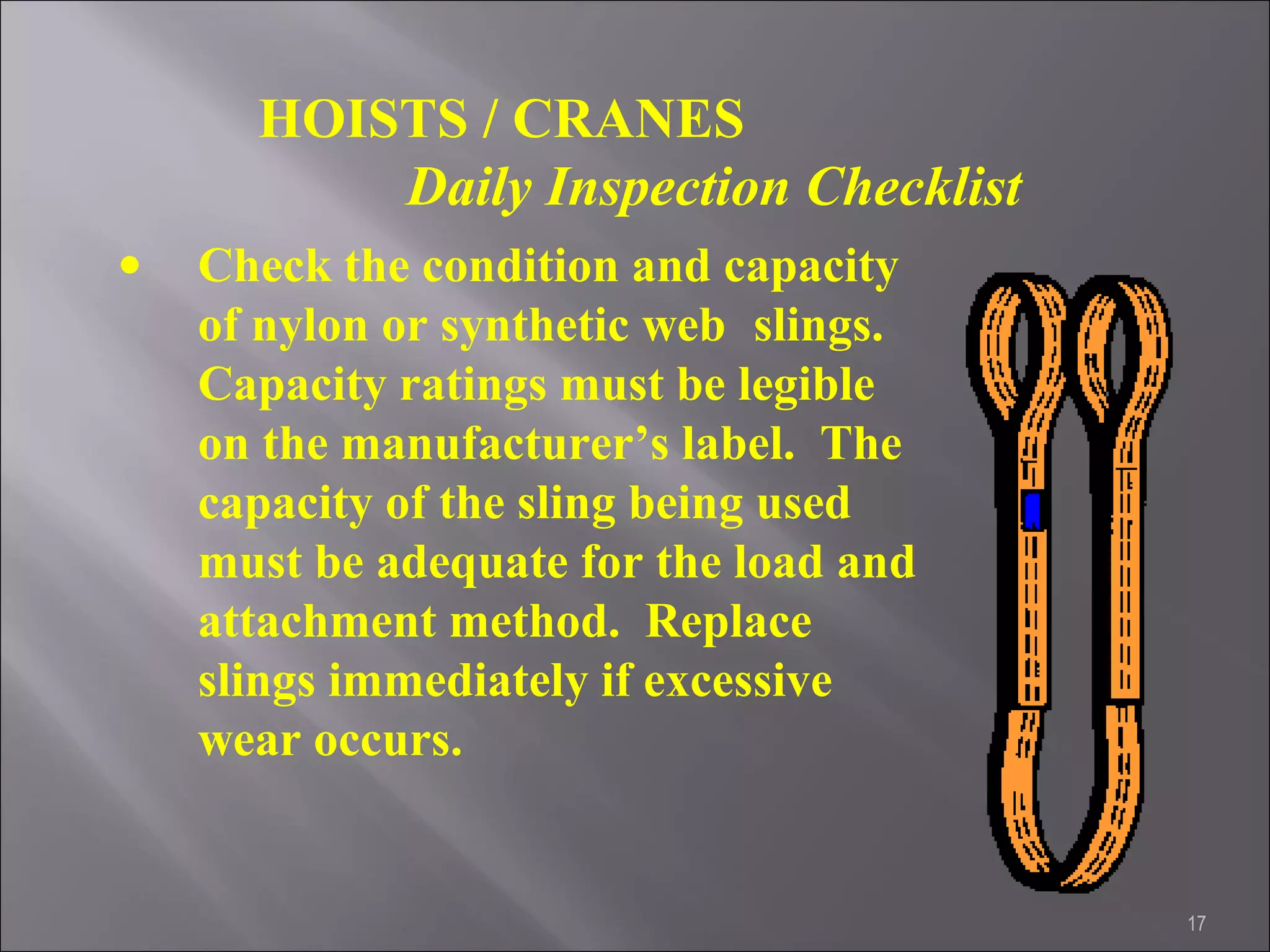 17
HOISTS / CRANES
Daily Inspection Checklist
• Check the condition and capacity
of nylon or synthetic web slings.
Capacity ratings must be legible
on the manufacturer’s label. The
capacity of the sling being used
must be adequate for the load and
attachment method. Replace
slings immediately if excessive
wear occurs.
 