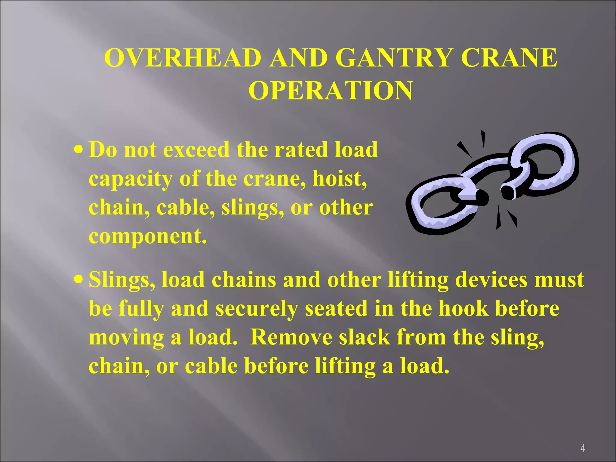4
OVERHEAD AND GANTRY CRANE
OPERATION
• Do not exceed the rated load
capacity of the crane, hoist,
chain, cable, slings, or other
component.
• Slings, load chains and other lifting devices must
be fully and securely seated in the hook before
moving a load. Remove slack from the sling,
chain, or cable before lifting a load.
 