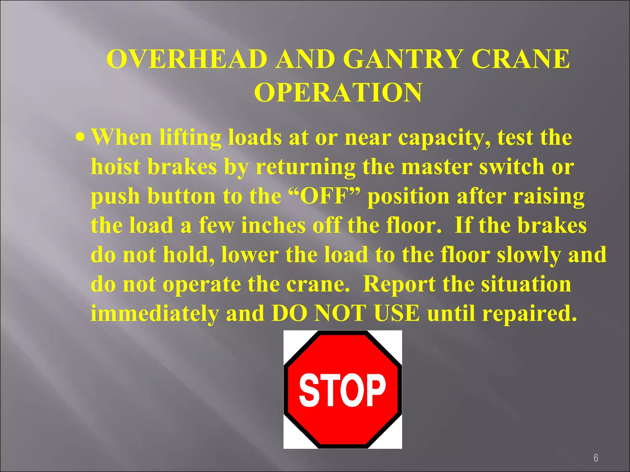 6
OVERHEAD AND GANTRY CRANE
OPERATION
• When lifting loads at or near capacity, test the
hoist brakes by returning the master switch or
push button to the “OFF” position after raising
the load a few inches off the floor. If the brakes
do not hold, lower the load to the floor slowly and
do not operate the crane. Report the situation
immediately and DO NOT USE until repaired.
 