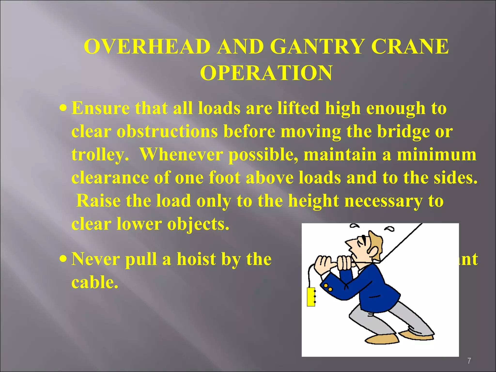7
OVERHEAD AND GANTRY CRANE
OPERATION
• Ensure that all loads are lifted high enough to
clear obstructions before moving the bridge or
trolley. Whenever possible, maintain a minimum
clearance of one foot above loads and to the sides.
Raise the load only to the height necessary to
clear lower objects.
• Never pull a hoist by the pendant
cable.
 