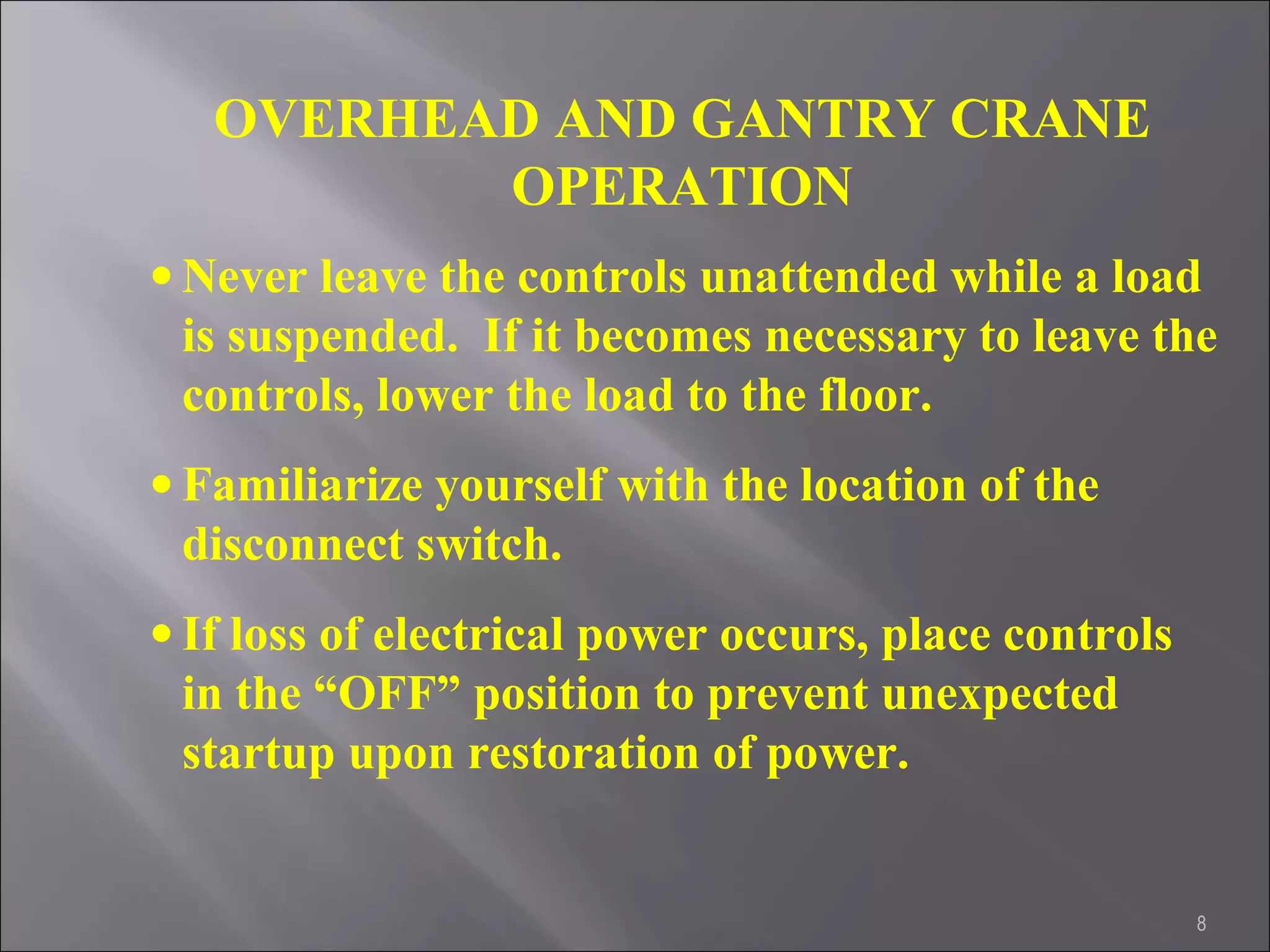 8
OVERHEAD AND GANTRY CRANE
OPERATION
• Never leave the controls unattended while a load
is suspended. If it becomes necessary to leave the
controls, lower the load to the floor.
• Familiarize yourself with the location of the
disconnect switch.
• If loss of electrical power occurs, place controls
in the “OFF” position to prevent unexpected
startup upon restoration of power.
 