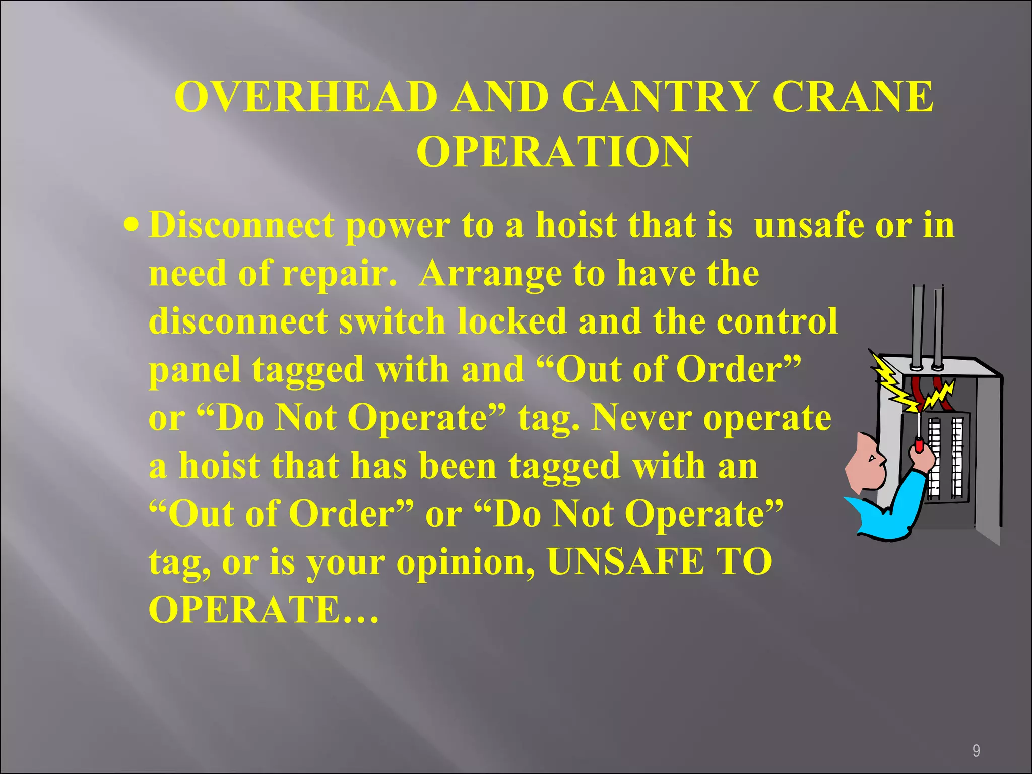 9
OVERHEAD AND GANTRY CRANE
OPERATION
• Disconnect power to a hoist that is unsafe or in
need of repair. Arrange to have the
disconnect switch locked and the control
panel tagged with and “Out of Order”
or “Do Not Operate” tag. Never operate
a hoist that has been tagged with an
“Out of Order” or “Do Not Operate”
tag, or is your opinion, UNSAFE TO
OPERATE…
 