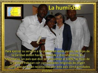 Para ejercer su servicio a los pobres en estos países, las Hijas de
la Caridad deben hacerlo humilde y discretamente. En
Mauritania, un país que dice ser musulmán al 100%, las Hijas de
la Caridad trabajan con comunidades religiosas de origen
cristiano que no están reconocidas por este país como entidades
visibles.
La humildad
 
