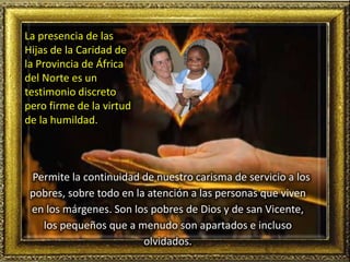 Permite la continuidad de nuestro carisma de servicio a los
pobres, sobre todo en la atención a las personas que viven
en los márgenes. Son los pobres de Dios y de san Vicente,
los pequeños que a menudo son apartados e incluso
olvidados.
La presencia de las
Hijas de la Caridad de
la Provincia de África
del Norte es un
testimonio discreto
pero firme de la virtud
de la humildad.
 