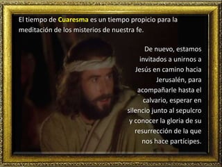 El tiempo de Cuaresma es un tiempo propicio para la
meditación de los misterios de nuestra fe.
De nuevo, estamos
invitados a unirnos a
Jesús en camino hacia
Jerusalén, para
acompañarle hasta el
calvario, esperar en
silencio junto al sepulcro
y conocer la gloria de su
resurrección de la que
nos hace partícipes.
 