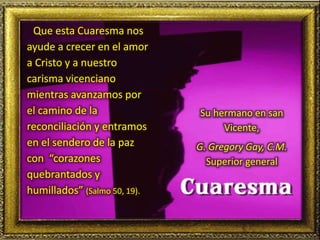 Que esta Cuaresma nos
ayude a crecer en el amor
a Cristo y a nuestro
carisma vicenciano
mientras avanzamos por
el camino de la
reconciliación y entramos
en el sendero de la paz
con “corazones
quebrantados y
humillados” (Salmo 50, 19).
Su hermano en san
Vicente,
G. Gregory Gay, C.M.
Superior general
 