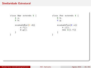 Similaridade Estrutural
c l a s s Bar extends X { c l a s s Foo extends X {
A a ; B b ;
B b ; G g ;
exampleBar ( D d ){ exampleFoo ( E e ){
a . f ( ) ; e . j ( ) ;
d . g ( ) ; new A ( ) . f ()
} }
} }
Ricardo Terra (rterrabh [at] gmail.com) AEC: Aplicações Agosto, 2015 33 / 40
 