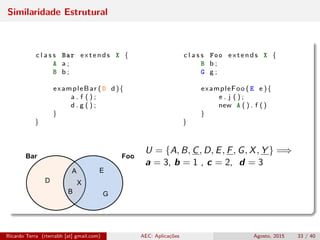 Similaridade Estrutural
c l a s s Bar extends X { c l a s s Foo extends X {
A a ; B b ;
B b ; G g ;
exampleBar ( D d ){ exampleFoo ( E e ){
a . f ( ) ; e . j ( ) ;
d . g ( ) ; new A ( ) . f ()
} }
} }
U = {A, B, C, D, E, F, G, X, Y } =⇒
a = 3, b = 1 , c = 2, d = 3
Ricardo Terra (rterrabh [at] gmail.com) AEC: Aplicações Agosto, 2015 33 / 40
 