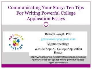 Communicating Your Story: Ten Tips
For Writing Powerful College
Application Essays
Rebecca Joseph, PhD
getmetocollege@gmail.com
@getmetocollege
Website/App: All College Application
Essays
http://www.slideshare.net/getmetocollege/communicati
ng-your-stories-ten-tips-for-writing-powerful-college-
application-essays
 