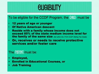 eligibility
To be eligible for the CCDF Program, the child must be:
• 12 years of age or younger
• Of Native American descent
• Reside with a family whose income does not
exceed 85% of the state medium income level for
the family of the same size (fall within the ITCN CCDF Sliding Fee Scale)
• Or, receives or needs to receive protective
services and/or foster care
The Parent must be:
• Employed,
• Enrolled in Educational Courses, or
• Job Training
 