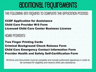 Additional Requirements
The following are required to complete the application process:
CCDF Application for Assistance
Child Care Provider W-9 Form
Licensed Child Care Center Business License
Home Providers:
Two Finger Printing Cards
Criminal Background Check Release Form
Child Care Emergency Contact Information Form
Provider Health and Safety Self-Certification Form
All forms and documents must be complete and include authorized signatures in order to
be reviewed for eligibility and receive child care assistance.
 
