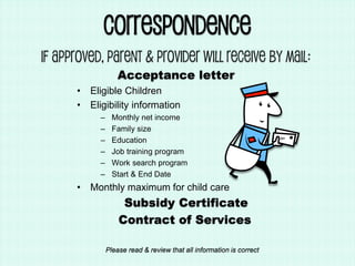 Correspondence
If Approved, Parent & Provider will receive by mail:
Acceptance letter
• Eligible Children
• Eligibility information
– Monthly net income
– Family size
– Education
– Job training program
– Work search program
– Start & End Date
• Monthly maximum for child care
Subsidy Certificate
Contract of Services
Please read & review that all information is correct
 