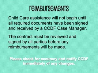 Reimbursements
Child Care assistance will not begin until
all required documents have been signed
and received by a CCDF Case Manager.
The contract must be reviewed and
signed by all parties before any
reimbursements will be made.
 