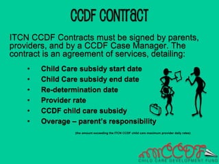 ITCN CCDF Contracts must be signed by parents,
providers, and by a CCDF Case Manager. The
contract is an agreement of services, detailing:
• Child Care subsidy start date
• Child Care subsidy end date
• Re-determination date
• Provider rate
• CCDF child care subsidy
• Overage – parent’s responsibility
(the amount exceeding the ITCN CCDF child care maximum provider daily rates)
CCDF CONTRACT
 