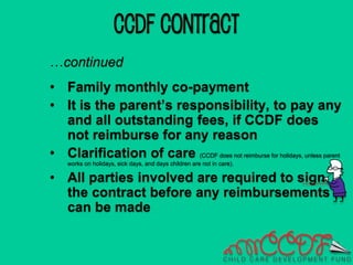 CCDF CONTRACT
…continued
• Family monthly co-payment
• It is the parent’s responsibility, to pay any
and all outstanding fees, if CCDF does
not reimburse for any reason
• Clarification of care (CCDF does not reimburse for holidays, unless parent
works on holidays, sick days, and days children are not in care).
• All parties involved are required to sign
the contract before any reimbursements
can be made
 
