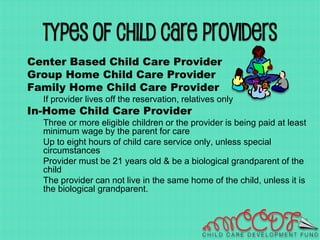 Types of Child Care Providers
Center Based Child Care Provider
Group Home Child Care Provider
Family Home Child Care Provider
If provider lives off the reservation, relatives only
In-Home Child Care Provider
Three or more eligible children or the provider is being paid at least
minimum wage by the parent for care
Up to eight hours of child care service only, unless special
circumstances
Provider must be 21 years old & be a biological grandparent of the
child
The provider can not live in the same home of the child, unless it is
the biological grandparent.
 