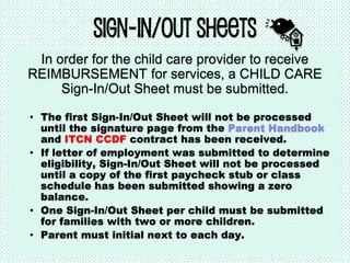 Sign-In/Out Sheets
In order for the child care provider to receive
REIMBURSEMENT for services, a CHILD CARE
Sign-In/Out Sheet must be submitted.
• The first Sign-In/Out Sheet will not be processed
until the signature page from the Parent Handbook
and ITCN CCDF contract has been received.
• If letter of employment was submitted to determine
eligibility, Sign-In/Out Sheet will not be processed
until a copy of the first paycheck stub or class
schedule has been submitted showing a zero
balance.
• One Sign-In/Out Sheet per child must be submitted
for families with two or more children.
• Parent must initial next to each day.
 