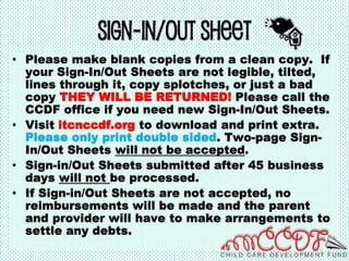 Sign-In/Out Sheet
• Please make blank copies from a clean copy. If
your Sign-In/Out Sheets are not legible, tilted,
lines through it, copy splotches, or just a bad
copy THEY WILL BE RETURNED! Please call the
CCDF office if you need new Sign-In/Out Sheets.
• Visit itcnccdf.org to download and print extra.
Please only print double sided. Two-page Sign-
In/Out Sheets will not be accepted.
• Sign-in/Out Sheets submitted after 45 business
days will not be processed.
• If Sign-in/Out Sheets are not accepted, no
reimbursements will be made and the parent
and provider will have to make arrangements to
settle any debts.
 
