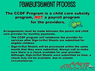 Reimbursement Process
The CCDF Program is a child care subsidy
program, NOT a payroll program
for the providers.
Arrangements must be made between the parent and child
care provider for monthly payments.
– The CCDF program will reimburse the provider for
services after Sign-In/Out Sheets are submitted for
eligible children.
– Sign-In/Out Sheets will be processed within the same
month that they were submitted. Always call to make
sure there is a check available for your provider.
Although, Sign-In/Out Sheets were submitted on time, a
check may not be available due to unseen
circumstances.
 