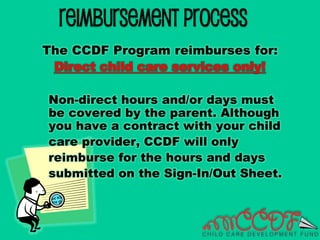 Reimbursement Process
The CCDF Program reimburses for:
Direct child care services only!
Non-direct hours and/or days must
be covered by the parent. Although
you have a contract with your child
care provider, CCDF will only
reimburse for the hours and days
submitted on the Sign-In/Out Sheet.
 