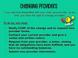 Changing Providers
If you become dissatisfied with your child care provider, at any
time, you have the right to change providers.
To do so, you must:
• Notify CCDF of the change and to request new
provider forms.
• Contact your current provider and give a
verbal and written notice.
• Request from your provider, a letter, stating
that all obligations have been fulfilled, and you
have no outstanding balances.
• Submit new provider information.
 