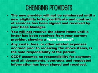 Changing Providers
• The new provider will not be reimbursed until a
new eligibility letter, certificate and contract
of services has been signed and received by
your Case Manager.
• You will not receive the above items until a
letter has been received from your current
provider, showing a “zero balance”.
• Any costs, fees, or other related expenses
accrued prior to receiving the above items, is
the sole responsibility of the parent.
• CCDF assumes no responsibility for payment
until all documents, contracts and requested
information has been signed and received.
 