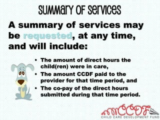 Summary of Services
• The amount of direct hours the
child(ren) were in care,
• The amount CCDF paid to the
provider for that time period, and
• The co-pay of the direct hours
submitted during that time period.
A summary of services may
be requested, at any time,
and will include:
 
