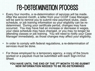 Re-determination Process
• Every four months, a re-determination of services will be made.
After the second month, a letter from your CCDF Case Manager,
will be sent to remind you to submit new paycheck stubs, class
schedule, or job training information so your eligibility can be re-
determined. During your certificate period, changes may have
occurred. You may have had an increase or decrease in wages,
your class schedule may have changed, or you may no longer be
attending classes or job training. You will need to notify your Case
Manager immediately, as those changes may affect your eligibility.
• In order to comply with federal regulations, a re-determination of
services must be done.
• For those employed by a temporary agency, a copy of the hours
worked or a paystub must be submitted with each Sign-In/Out
Sheet.
YOU HAVE UNTIL THE END OF THE 3RD MONTH TO RE-SUBMIT
NEW INFORMATION NEEDED TO BE RE-DETERMINED
 