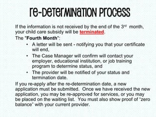 Re-determination Process
If the information is not received by the end of the 3rd month,
your child care subsidy will be terminated.
The "Fourth Month":
• A letter will be sent - notifying you that your certificate
will end,
• The Case Manager will confirm will contact your
employer, educational institution, or job training
program to determine status, and
• The provider will be notified of your status and
termination date.
If you re-apply after the re-determination date, a new
application must be submitted. Once we have received the new
application, you may be re-approved for services, or you may
be placed on the waiting list. You must also show proof of “zero
balance” with your current provider.
 