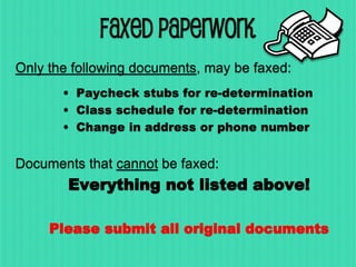 FAXED PAPERWORK
Only the following documents, may be faxed:
• Paycheck stubs for re-determination
• Class schedule for re-determination
• Change in address or phone number
Documents that cannot be faxed:
Everything not listed above!
Please submit all original documents
 