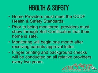 Health & Safety
• Home Providers must meet the CCDF
Health & Safety Standards.
• Prior to being monitored, providers must
show through Self-Certification that their
home is safe.
• Monitoring will begin one month after
receiving parents approval letter.
• Finger printing and background checks
will be conducted on all relative providers
every two years.
 