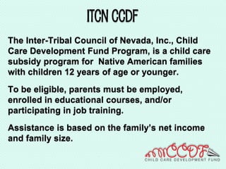 Itcn ccdf
The Inter-Tribal Council of Nevada, Inc., Child
Care Development Fund Program, is a child care
subsidy program for Native American families
with children 12 years of age or younger.
To be eligible, parents must be employed,
enrolled in educational courses, and/or
participating in job training.
Assistance is based on the family’s net income
and family size.
 